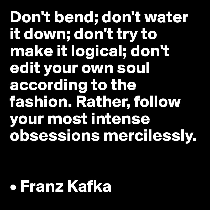 Don't bend; don't water it down; don't try to make it logical; don't edit your own soul according to the fashion. Rather, follow your most intense obsessions mercilessly.


• Franz Kafka