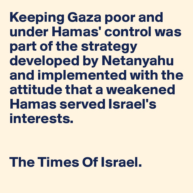 Keeping Gaza poor and under Hamas' control was part of the strategy developed by Netanyahu and implemented with the attitude that a weakened Hamas served Israel's 
interests.


The Times Of Israel. 