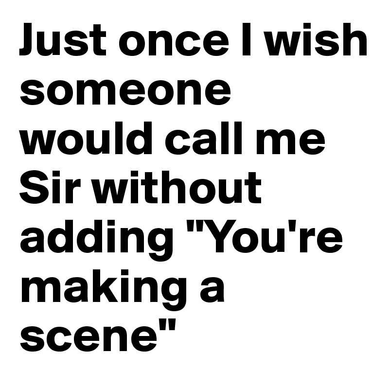 Just once I wish someone would call me Sir without adding "You're making a scene"