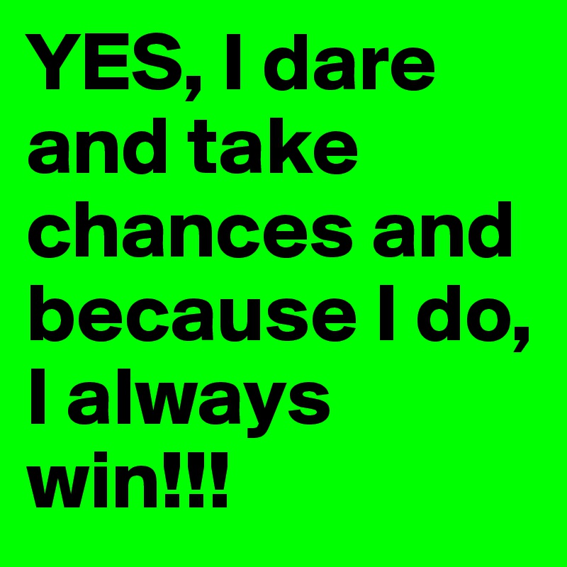 YES, I dare and take chances and because I do, I always win!!!