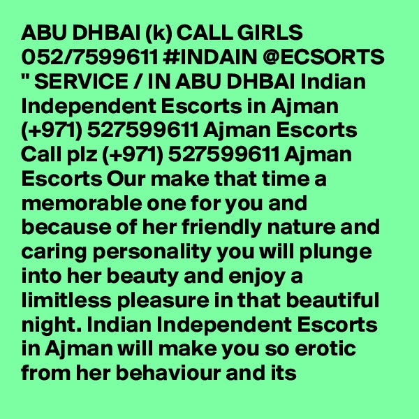 ABU DHBAI (k) CALL GIRLS 052/7599611 #INDAIN @ECSORTS " SERVICE / IN ABU DHBAI Indian Independent Escorts in Ajman (+971) 527599611 Ajman Escorts
Call plz (+971) 527599611 Ajman Escorts Our make that time a memorable one for you and because of her friendly nature and caring personality you will plunge into her beauty and enjoy a limitless pleasure in that beautiful night. Indian Independent Escorts in Ajman will make you so erotic from her behaviour and its