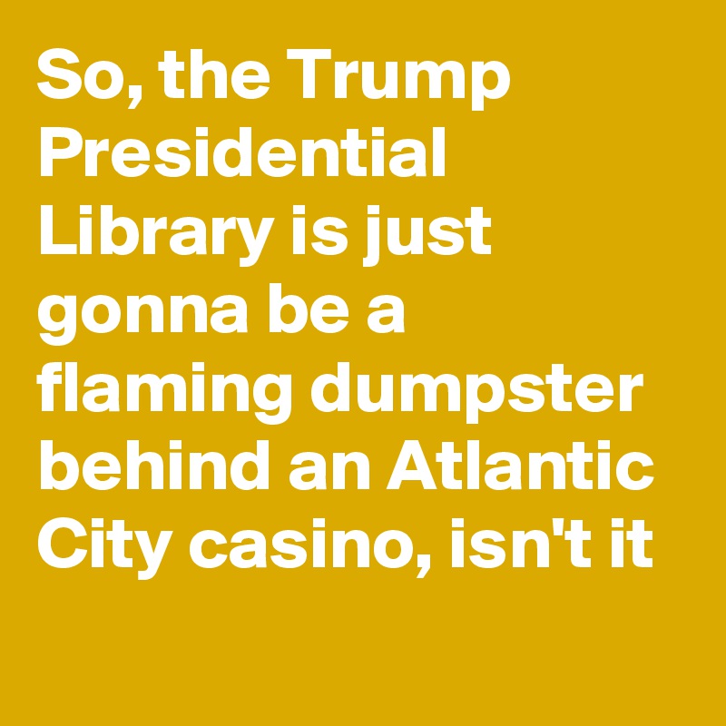 So, the Trump Presidential Library is just gonna be a flaming dumpster behind an Atlantic City casino, isn't it
