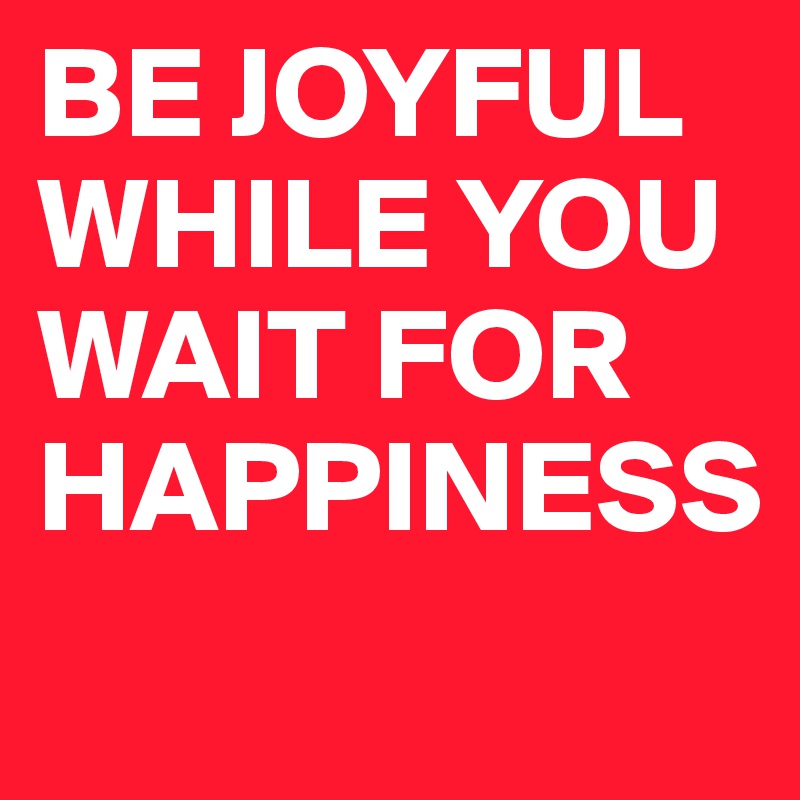 BE JOYFUL WHILE YOU WAIT FOR HAPPINESS
