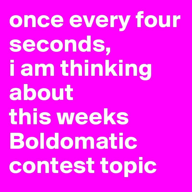once every four seconds,
i am thinking about
this weeks Boldomatic contest topic