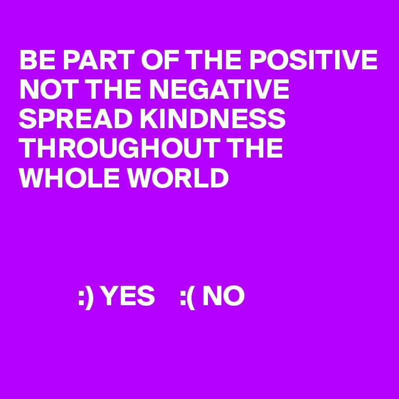  
BE PART OF THE POSITIVE NOT THE NEGATIVE SPREAD KINDNESS THROUGHOUT THE WHOLE WORLD 



          :) YES    :( NO

