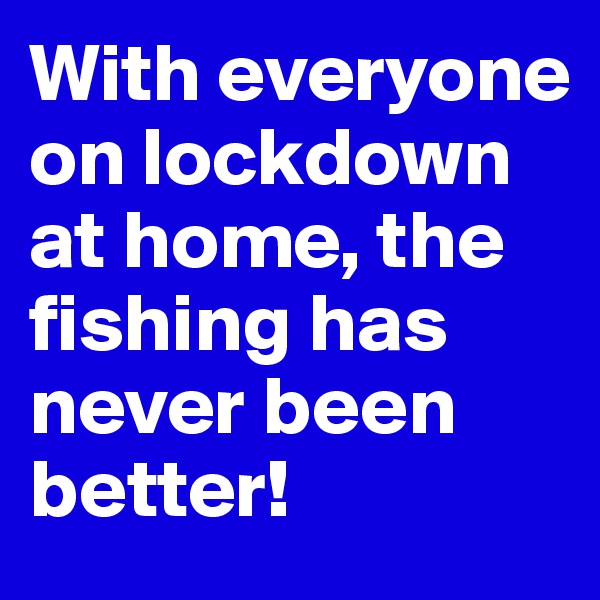 With everyone on lockdown at home, the fishing has never been better!