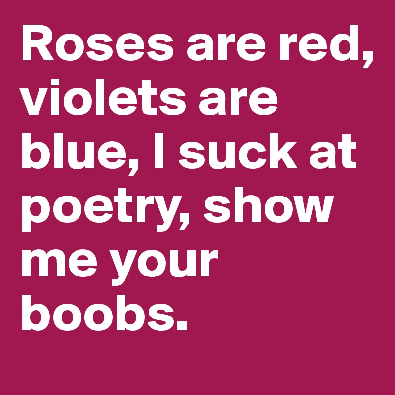 Roses are red, violets are blue, I suck at poetry, show me your boobs.