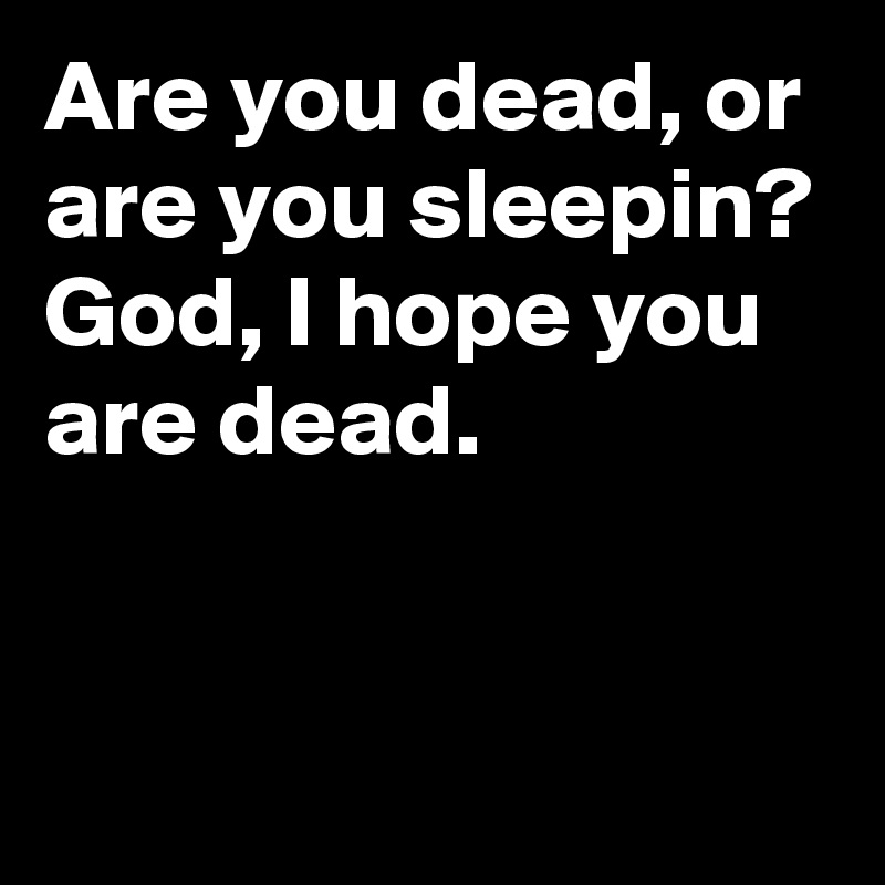 Are you dead, or are you sleepin? 
God, I hope you are dead.


