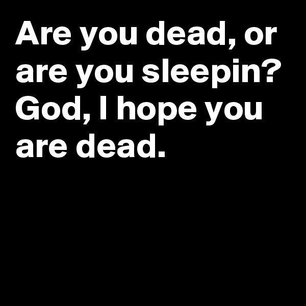 Are you dead, or are you sleepin? 
God, I hope you are dead.


