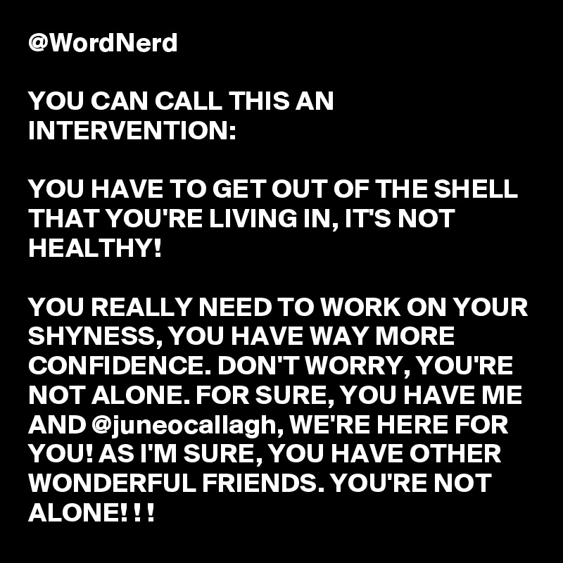 @WordNerd

YOU CAN CALL THIS AN INTERVENTION:

YOU HAVE TO GET OUT OF THE SHELL THAT YOU'RE LIVING IN, IT'S NOT HEALTHY! 

YOU REALLY NEED TO WORK ON YOUR SHYNESS, YOU HAVE WAY MORE CONFIDENCE. DON'T WORRY, YOU'RE NOT ALONE. FOR SURE, YOU HAVE ME AND @juneocallagh, WE'RE HERE FOR YOU! AS I'M SURE, YOU HAVE OTHER WONDERFUL FRIENDS. YOU'RE NOT ALONE! ! !