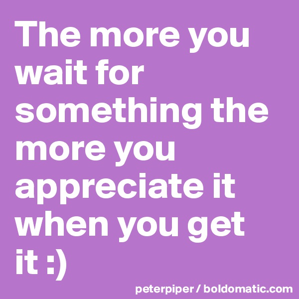 The more you wait for something the more you appreciate it when you get it :)
