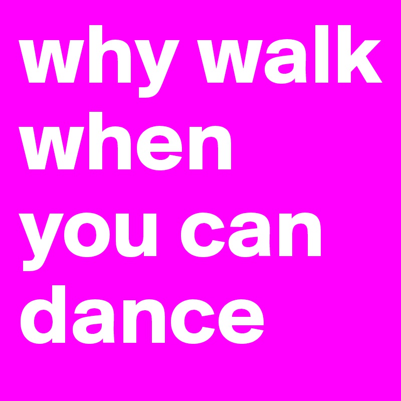 why walk when you can dance 