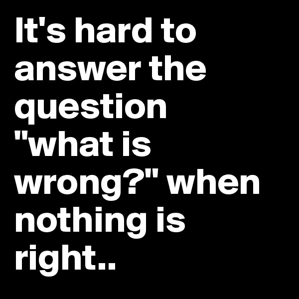 It's hard to answer the question
"what is wrong?" when nothing is right..