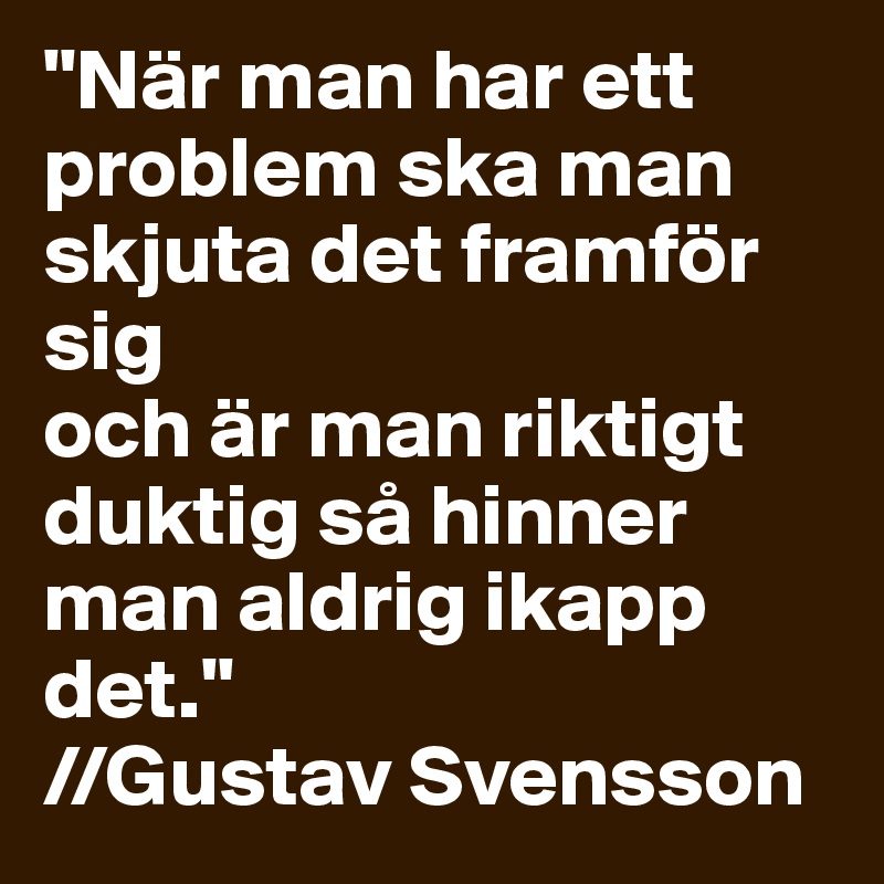 "När man har ett problem ska man skjuta det framför sig 
och är man riktigt duktig så hinner man aldrig ikapp det." 
//Gustav Svensson