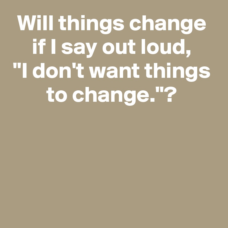 Will things change if I say out loud,
"I don't want things to change."?



