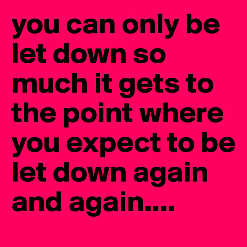 you can only be let down so much it gets to the point where you expect to be let down again and again....
