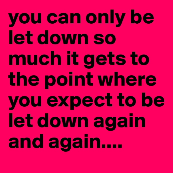 you can only be let down so much it gets to the point where you expect to be let down again and again....