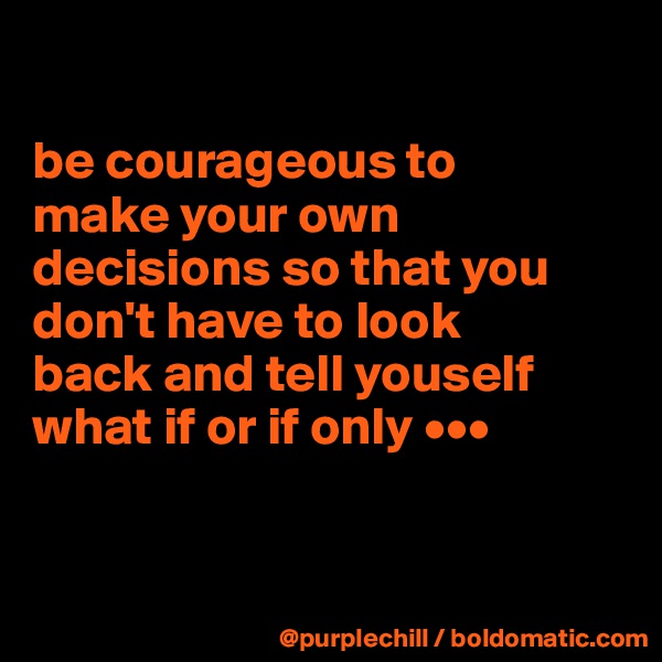 

be courageous to 
make your own 
decisions so that you 
don't have to look 
back and tell youself 
what if or if only •••


