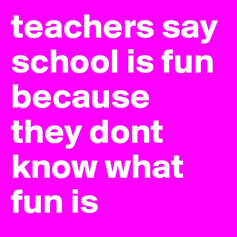 teachers say school is fun because they dont know what fun is