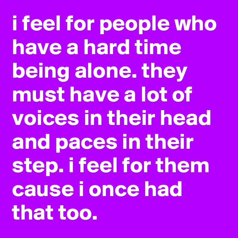 i feel for people who have a hard time being alone. they must have a lot of voices in their head and paces in their step. i feel for them cause i once had that too.