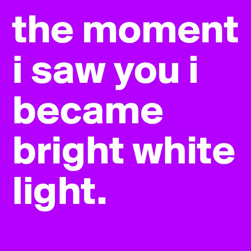 the moment i saw you i became bright white light.