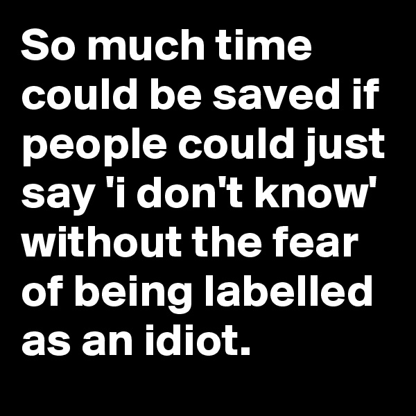 So much time could be saved if people could just say 'i don't know' without the fear of being labelled as an idiot.