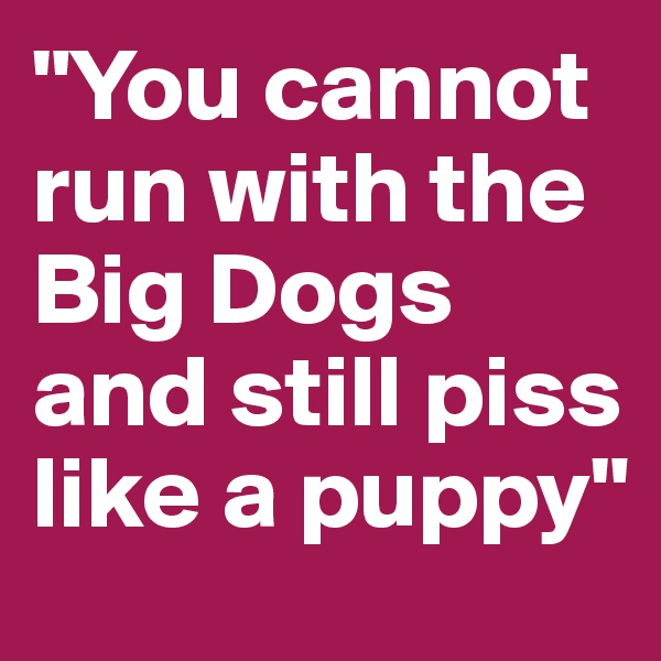"You cannot run with the Big Dogs and still piss like a puppy"