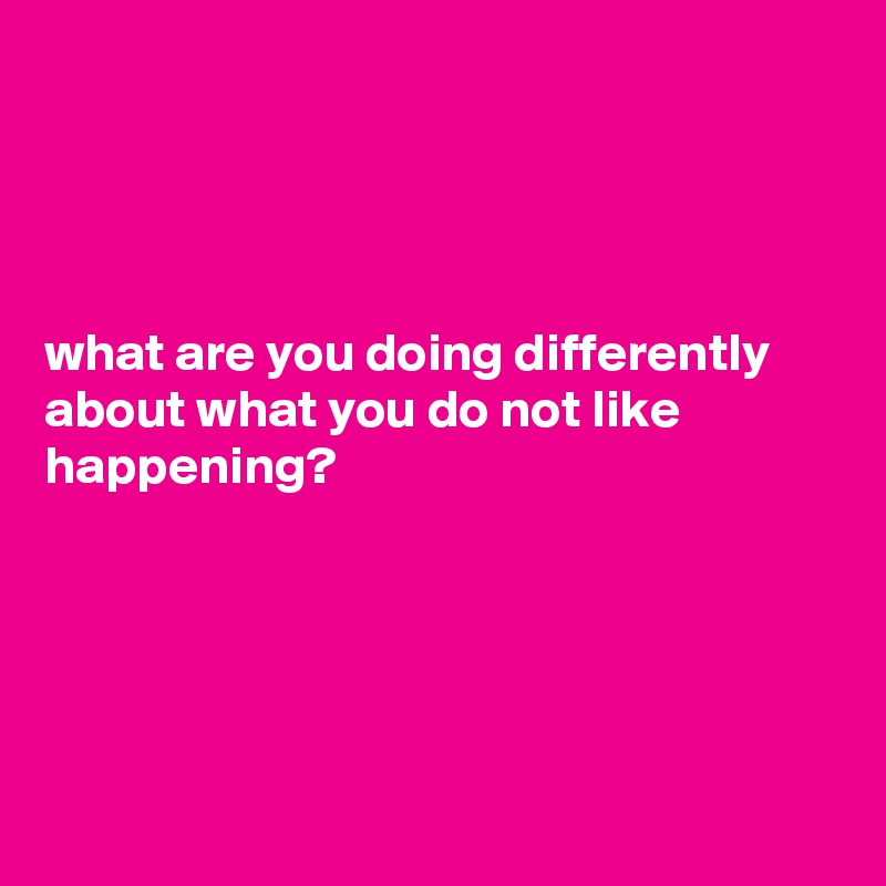 




what are you doing differently about what you do not like happening?





