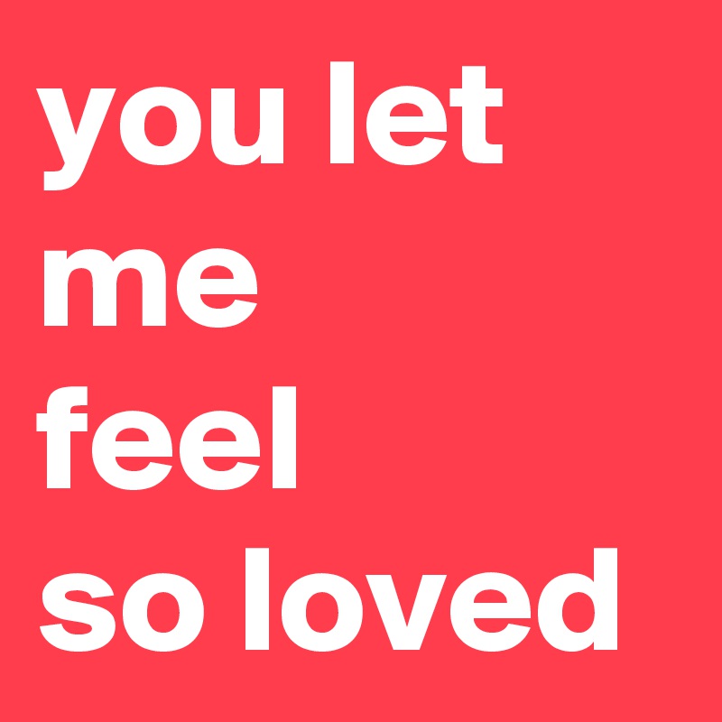 you let me 
feel 
so loved