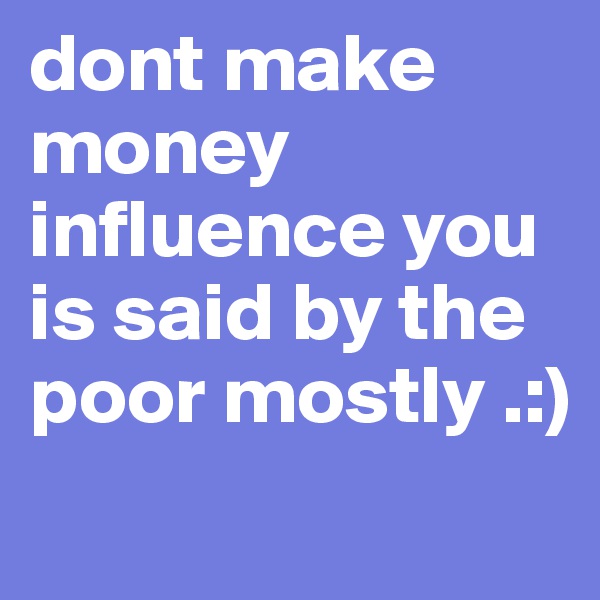dont make money influence you is said by the poor mostly .:) 

