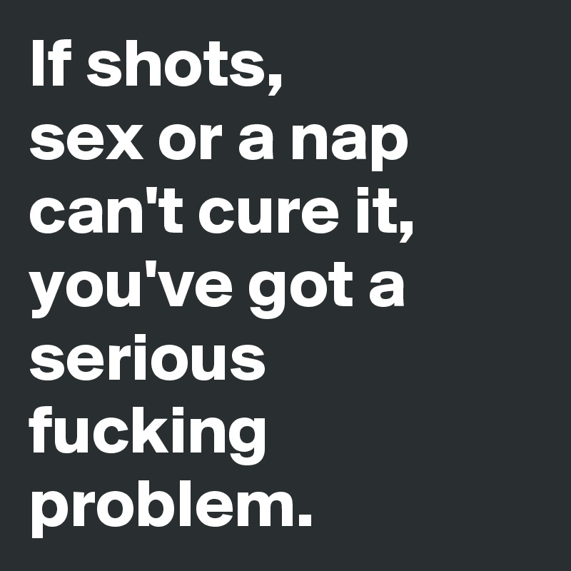 If shots, 
sex or a nap can't cure it, you've got a serious
fucking problem.