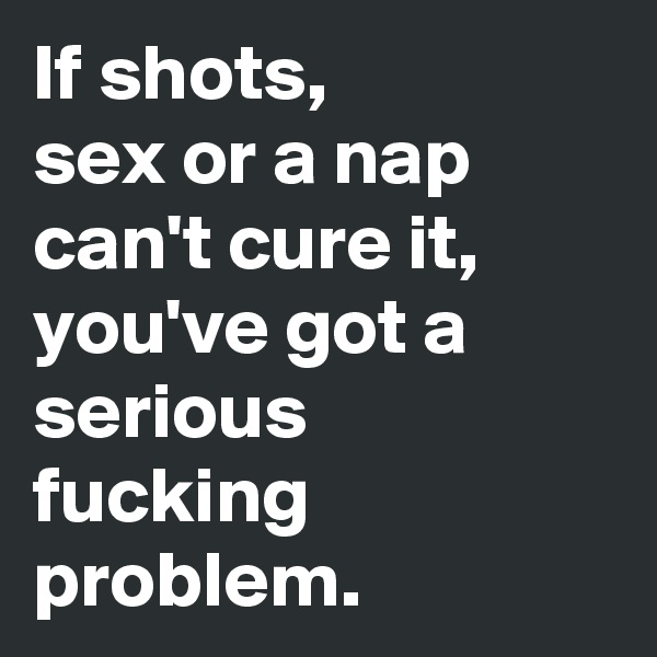 If shots, 
sex or a nap can't cure it, you've got a serious
fucking problem.