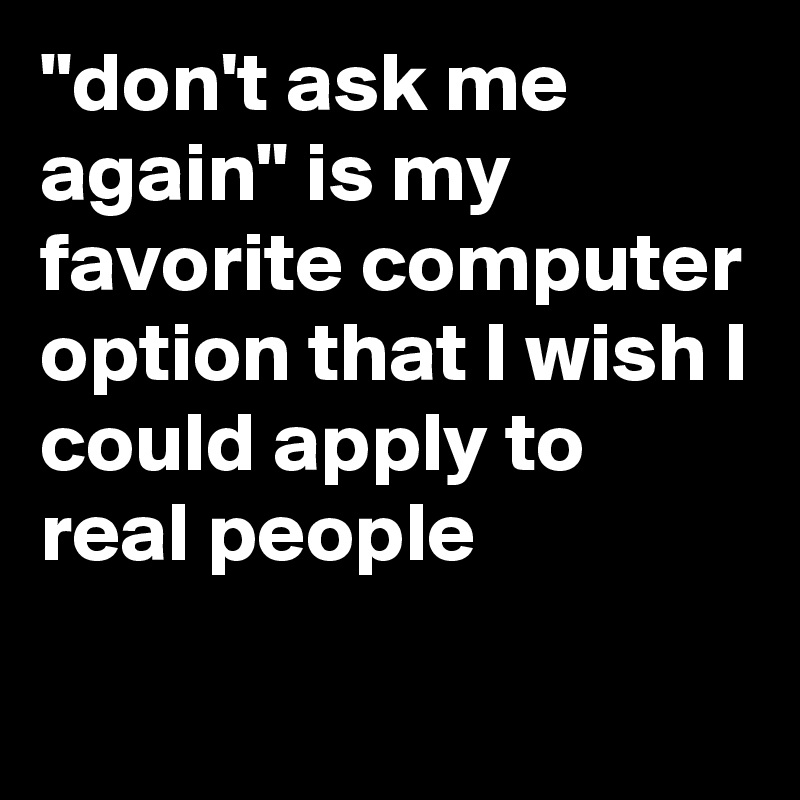 "don't ask me again" is my favorite computer option that I wish I could apply to real people
