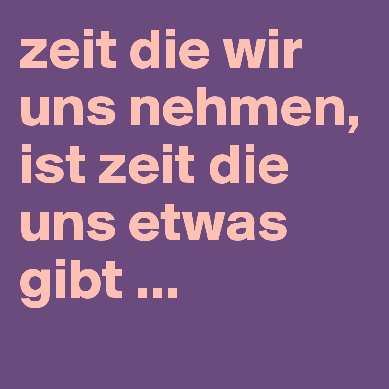 zeit die wir uns nehmen, ist zeit die uns etwas gibt ...
