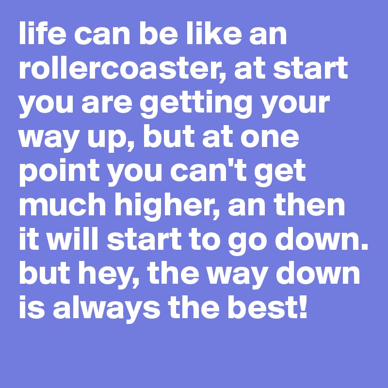 life can be like an rollercoaster, at start you are getting your way up, but at one point you can't get much higher, an then it will start to go down. 
but hey, the way down is always the best!