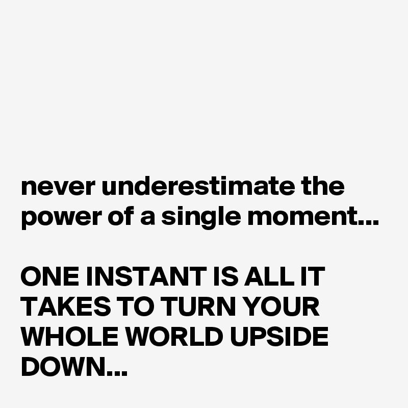 




never underestimate the power of a single moment...

ONE INSTANT IS ALL IT TAKES TO TURN YOUR WHOLE WORLD UPSIDE DOWN...