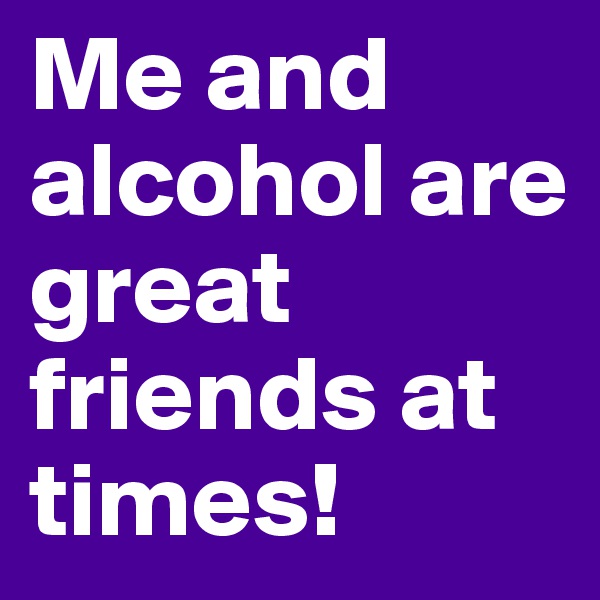 Me and alcohol are great friends at times!