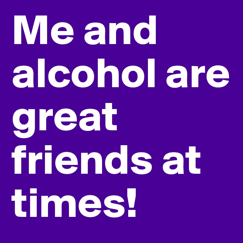 Me and alcohol are great friends at times!