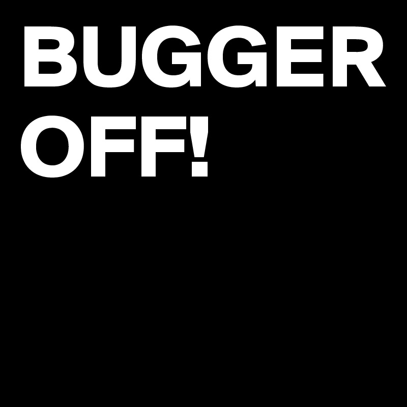 BUGGER
OFF!

