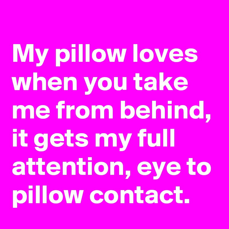 
My pillow loves  when you take me from behind, it gets my full attention, eye to pillow contact.