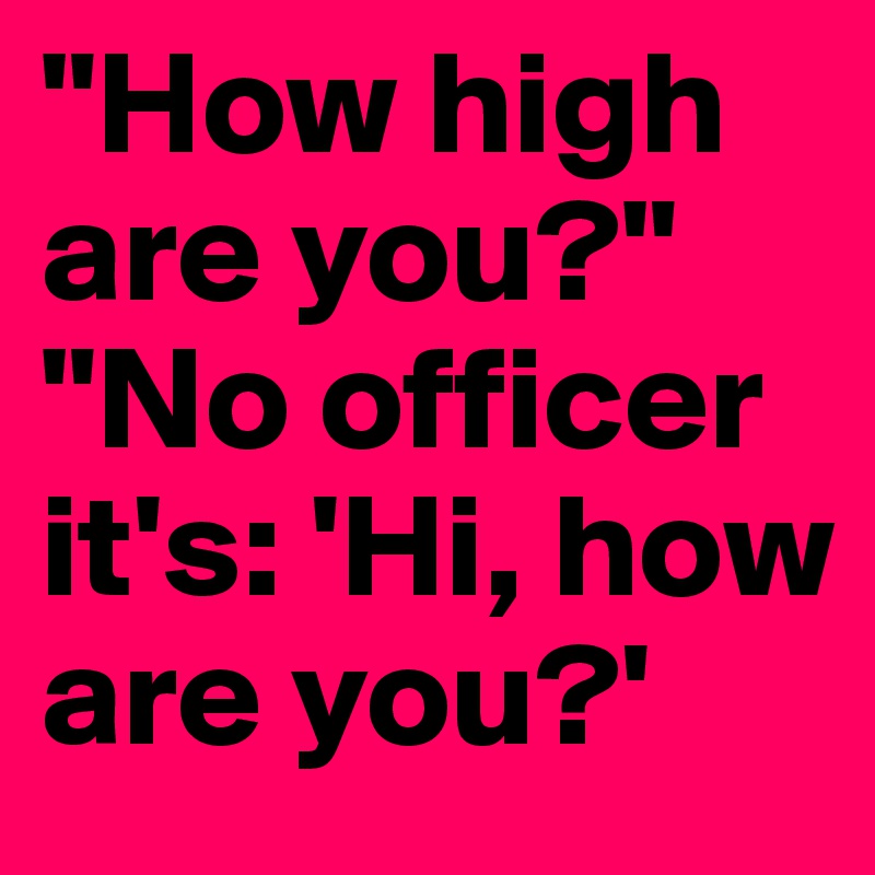 "How high are you?"
"No officer it's: 'Hi, how are you?'
