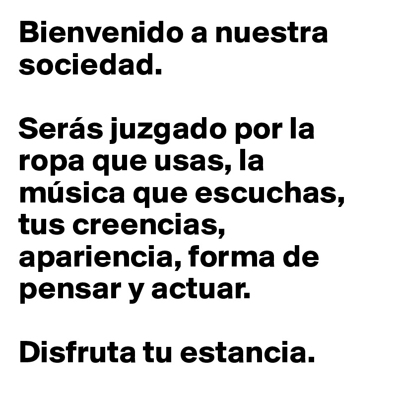 Bienvenido a nuestra sociedad.

Serás juzgado por la ropa que usas, la música que escuchas, tus creencias, apariencia, forma de pensar y actuar.

Disfruta tu estancia.