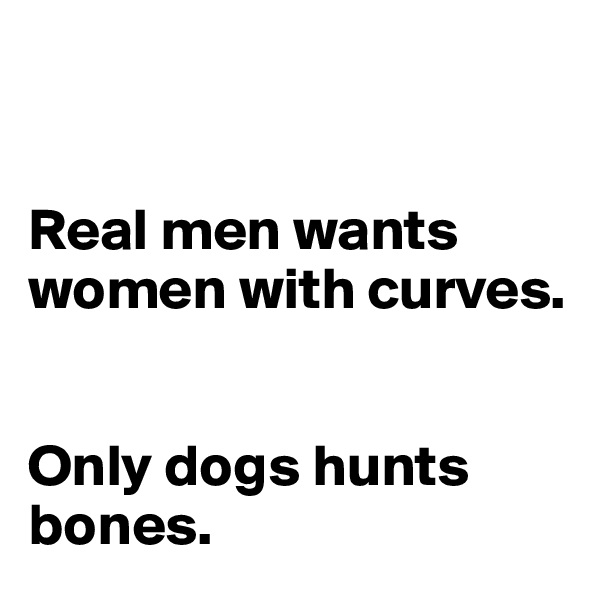 


Real men wants women with curves. 


Only dogs hunts bones. 