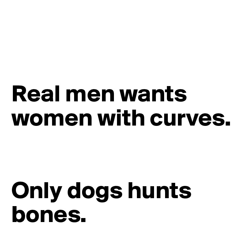 


Real men wants women with curves. 


Only dogs hunts bones. 