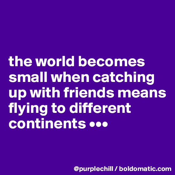 


the world becomes small when catching up with friends means flying to different continents •••
