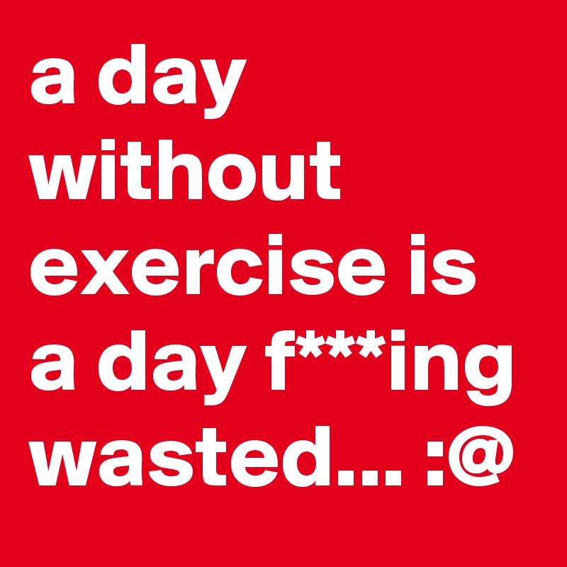 a day without exercise is a day f***ing wasted... :@