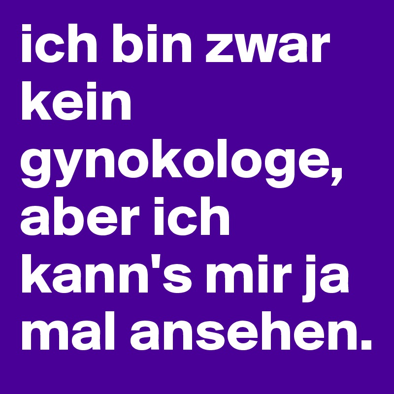 ich bin zwar kein gynokologe, aber ich kann's mir ja mal ansehen.