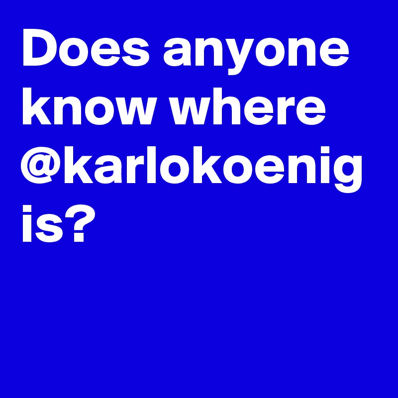 Does anyone know where @karlokoenig is? 