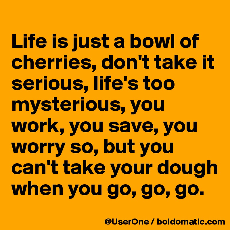 
Life is just a bowl of cherries, don't take it serious, life's too mysterious, you work, you save, you worry so, but you can't take your dough when you go, go, go.