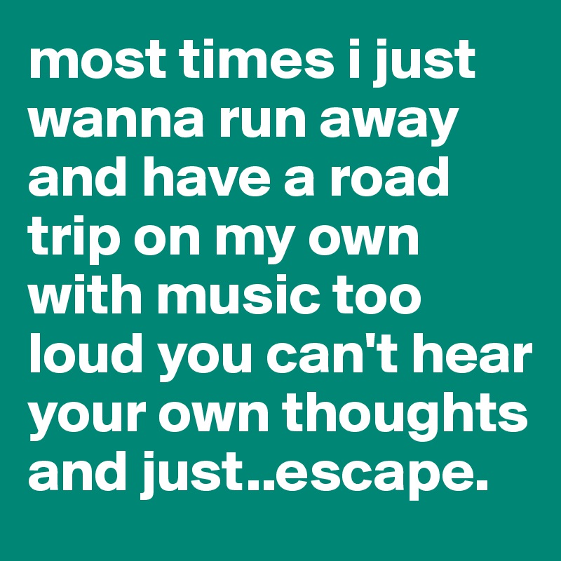 most times i just wanna run away and have a road trip on my own with music too loud you can't hear your own thoughts and just..escape. 